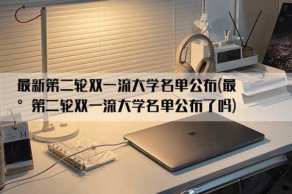 最新第二轮双一流大学名单公布(最新第二轮双一流大学名单公布了吗)