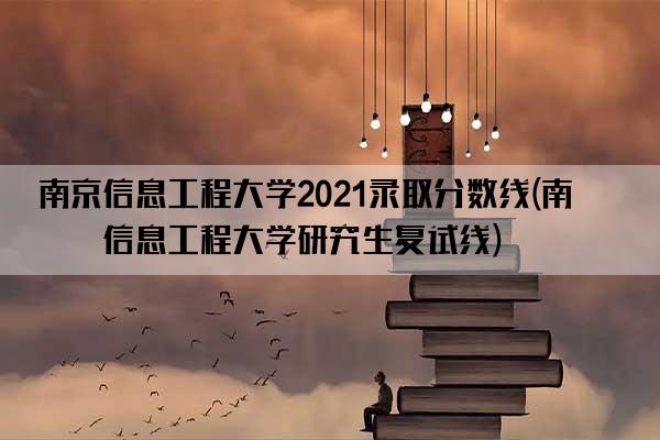 南京信息工程大学2021录取分数线(南京信息工程大学研究生复试线)