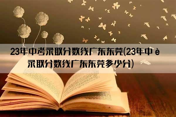 23年中考录取分数线广东东莞(23年中考录取分数线广东东莞多少分)