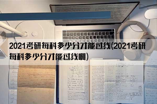 2021考研每科多少分才能过线(2021考研每科多少分才能过线啊)