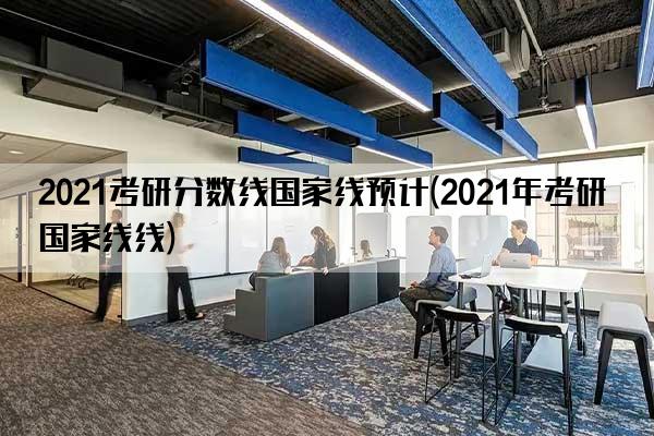 2021考研分数线国家线预计(2021年考研国家线线)