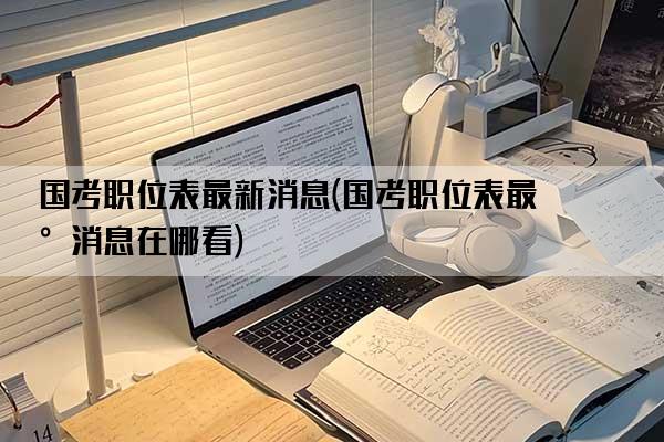 国考职位表最新消息(国考职位表最新消息在哪看)