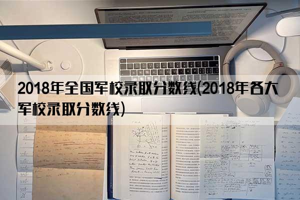 2018年全国军校录取分数线(2018年各大军校录取分数线)